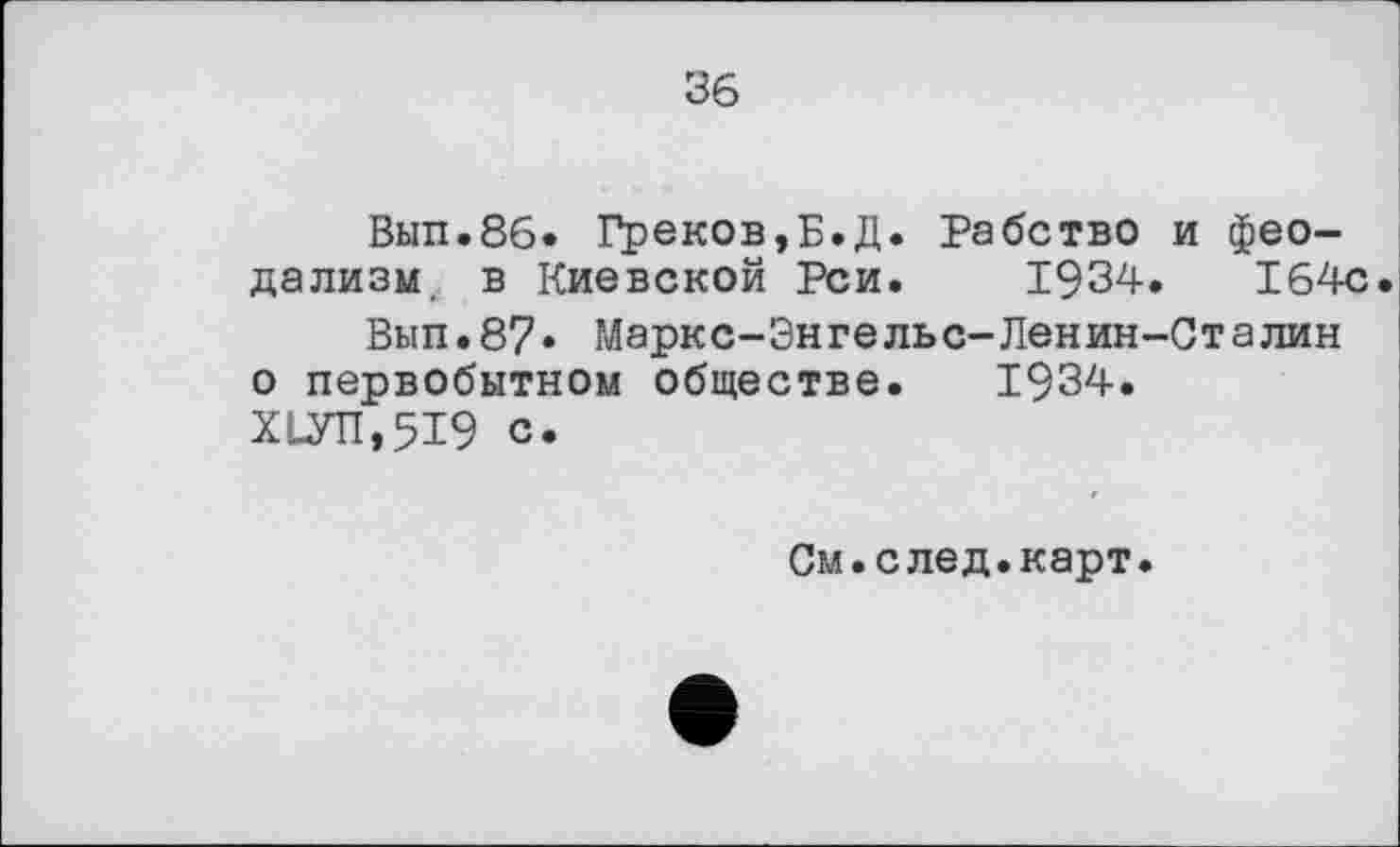 ﻿36
Вып.86. Рреков,Б.Д. Рабство и феодализм, в Киевской Реи. 1934.	164с.
Вып.87» Маркс-Энгельс-Ленин-Сталин о первобытном обществе. 1934.
Х1УП,519 с.
См.след.карт.